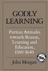 Godly Learning: Puritan Attitudes Towards Reason, Learning, and Education, 1560-1640