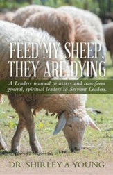 Feed My Sheep, They Are Dying: A Leaders Manual to Assess and Transform General, Spiritual Leaders to Servant Leaders.