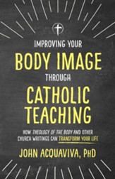 Improving Your Body Image Through Catholic Teaching: How Theology of the Body and Other Church Writings Can Transform Your Life - eBook