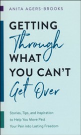 Getting through What You Can't Get Over: Stories, Tips, and Inspiration to Help You Move Past Your Pain into Lasting Freedom