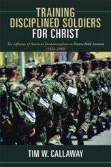 Training Disciplined Soldiers for Christ: The influence of American fundamentalism on Prairie Bible Institute (1922 1980) - eBook