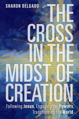 The Cross in the Midst of Creation: Following Jesus, Engaging the Powers, Transforming the World  -     By: Sharon Delgado
