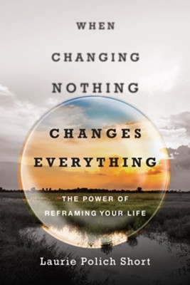 When Changing Nothing Changes Everything: The Power of Reframing Your Life  -     By: Laurie Polich Short
