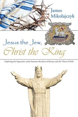 Jesus the Jew, Christ the King: Exploring the Hypostatic Union Between the Jesus of History and the Christ of Faith - eBook  -     By: James Mikolajczyk
