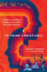 To Think Christianly: A History of L'Abri, Regent College, and the Christian Study Center Movement