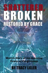 Shattered, Broken Restored by Grace: Mary's Story of the Amazing Power of Forgiveness