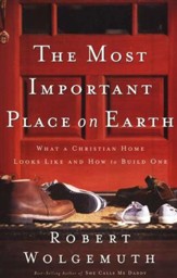 The Most Important Place on Earth:  What a Christian Home Looks Like and How to Build One