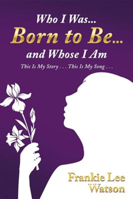 Who I Was . . . Born to Be . . . and Whose I Am: This Is My Story . . . This Is My Song . . .  -     By: Frankie Lee Watson

