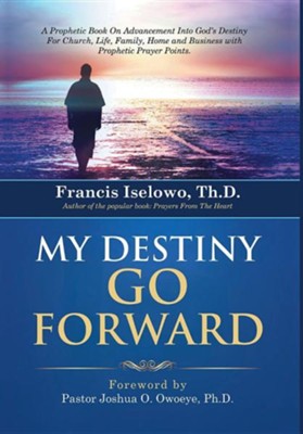 My Destiny Go Forward A Prophetic Book On Advancement Into God S Destiny For Church Life Family Home And Business With Prophetic Prayer P Francis Iselowo Th D Christianbook Com