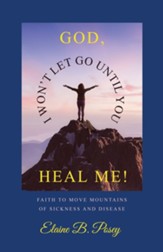 God, I Won't Let Go Until You Heal Me!: Faith to Move Mountains of Sickness and Disease