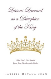 Lessons Learned as a Daughter of the King: What God's Girl Should Know from Her Heavenly Father