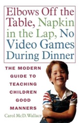 Elbows Off the Table, Napkin in the  Lap, No Video Games During Dinner: The Modern Guide to Teaching Children Good Manners