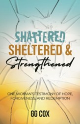 Shattered, Sheltered & Strengthened: One Woman's Testimony Of Hope, Forgiveness, And Redemption