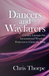 Dancers and Wayfarers: Creative Liturgies for Incarnational Worship: Pentecost to Christ the King