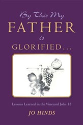 By This My Father Is Glorified . . .: Lessons Learned in the Vineyard John 15