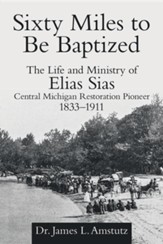 Sixty Miles to Be Baptized: The Life and Ministry of Elias Sias Central Michigan Restoration Pioneer 1833-1911