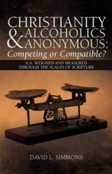 Christianity and Alcoholics Anonymous: Competing or Compatible?: A.A. Weighed and Measured Through the Scales of Scripture