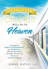 How to Guarantee Your Children Will Go to Heaven: Eight Principles for Parents, Grandparents, and Guardians to Make Sure Their Kids Are Successful in