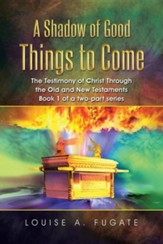 A Shadow of Good Things to Come: The Testimony of Christ Through the Old and New Testaments Book 1 of a Two-Part Series