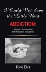 I Could Not Save the Little Bird: Addiction: A Mother's Birds-Eye View and the Lessons She Learned