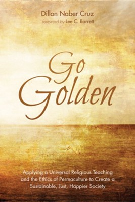 Go Golden: Applying a Universal Religious Teaching and the Ethics of Permaculture to Create a Sustainable, Just, Happier Society - eBook  -     By: Dillon Naber Cruz
