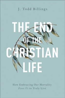 The End of the Christian Life: How Embracing Our Mortality Frees Us to Truly Live  -     By: J. Todd Billings
