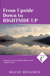 From Upside Down to Rightside Up: Cycle C Sermons for Lent and Easter Based on the Gospel Lessons