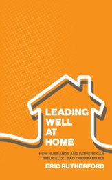 Leading Well at Home: How Husbands and Fathers Can Biblically Lead Their Families