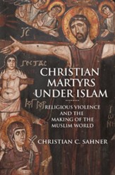Christian Martyrs Under Islam: Religious Violence and the Making of the Muslim World