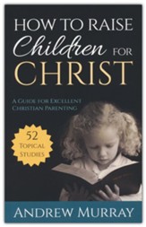 How to Raise Children for Christ: A Guide for Excellent Christian Parenting