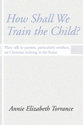 How Shall We Train the Child: Plain Talk to Parents, Particularly Mothers, On Christian Training In the Home