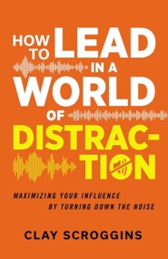How to Lead in a World of Distraction: Maximizing Your Influence by Turning Down the Noise