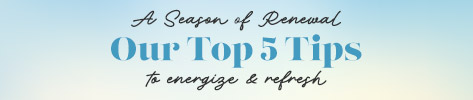 A Season of Renewal. Our top 5 tips to energize & refresh