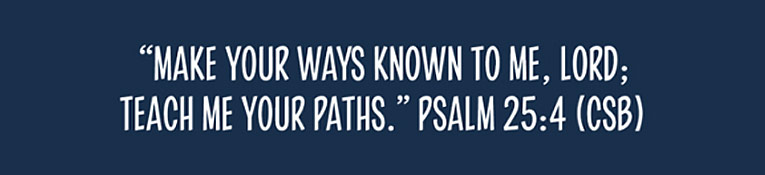 Make Your ways known to me Lord; teach me Your paths. Psalm 25:4 CSB
