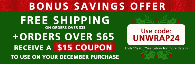 Bonus Savings Offer - Free Shipping on orders over $35 + Orders Over $65 Receive a $15 Coupon to use on your December purchase - Use code: UNWRAP24