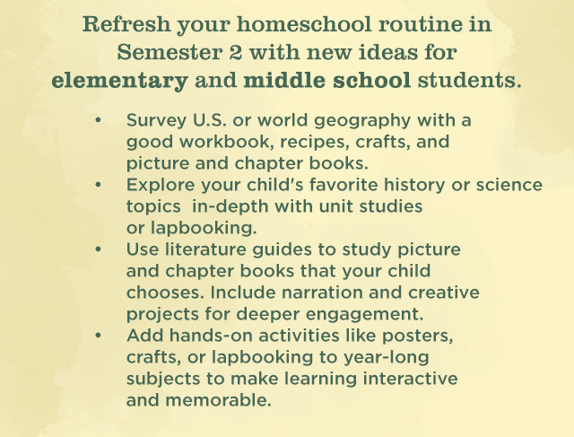 Refresh your homeschool routine in Semester 2 with new ideas for elementary and middle school students | Survey U.S. or world geography with a good workbook, recipes, crafts, and picture- and chapter books. | Explore in-depth your childâ€™s favorite history or science topics with unit studies and lapbooking.| Use literature guides to study picture and chapter books that your child chooses. Include narration and creative projects for deeper engagement. | Add hands-on activities like posters, crafts, or lapbooking to year-long subjects to make learning interactive and memorable.