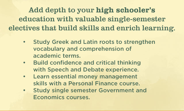 Add depth to your high schooler's education with valuable single-semester electives that build skills and enrich learning. | Strengthen vocabulary and comprehension of academic and scientific terms with Greek and Latin roots. | Build confidence and critical thinking with Speech and Debate experience. | Learn essential money management skills with a Personal Finance course. | Study single semester Government and Economics courses.